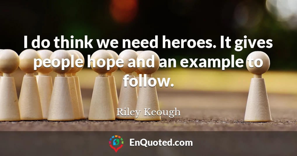 I do think we need heroes. It gives people hope and an example to follow.