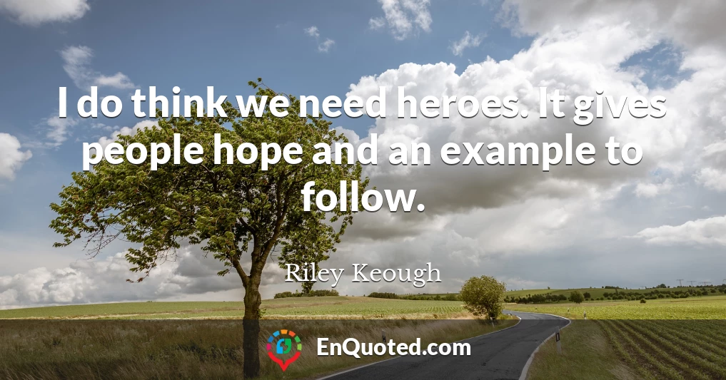 I do think we need heroes. It gives people hope and an example to follow.