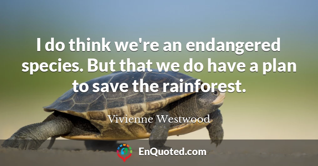 I do think we're an endangered species. But that we do have a plan to save the rainforest.