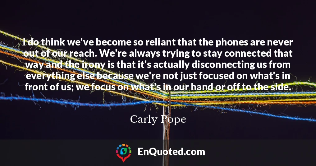 I do think we've become so reliant that the phones are never out of our reach. We're always trying to stay connected that way and the irony is that it's actually disconnecting us from everything else because we're not just focused on what's in front of us; we focus on what's in our hand or off to the side.
