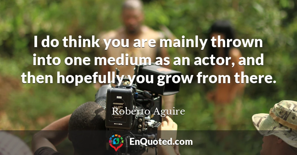 I do think you are mainly thrown into one medium as an actor, and then hopefully you grow from there.