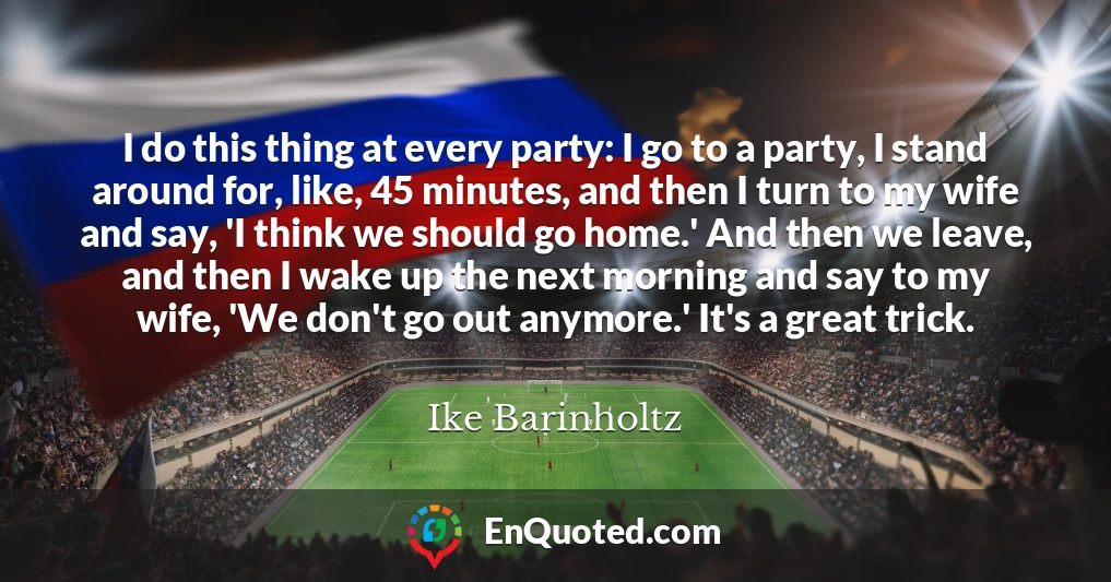 I do this thing at every party: I go to a party, I stand around for, like, 45 minutes, and then I turn to my wife and say, 'I think we should go home.' And then we leave, and then I wake up the next morning and say to my wife, 'We don't go out anymore.' It's a great trick.