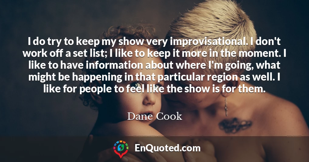 I do try to keep my show very improvisational. I don't work off a set list; I like to keep it more in the moment. I like to have information about where I'm going, what might be happening in that particular region as well. I like for people to feel like the show is for them.