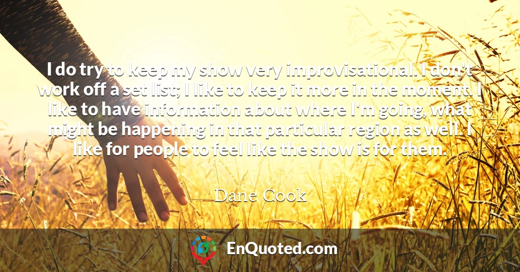 I do try to keep my show very improvisational. I don't work off a set list; I like to keep it more in the moment. I like to have information about where I'm going, what might be happening in that particular region as well. I like for people to feel like the show is for them.