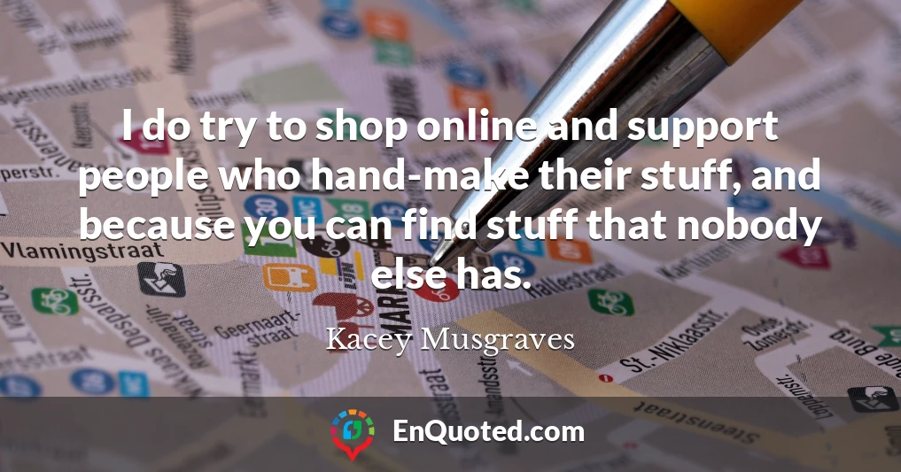 I do try to shop online and support people who hand-make their stuff, and because you can find stuff that nobody else has.