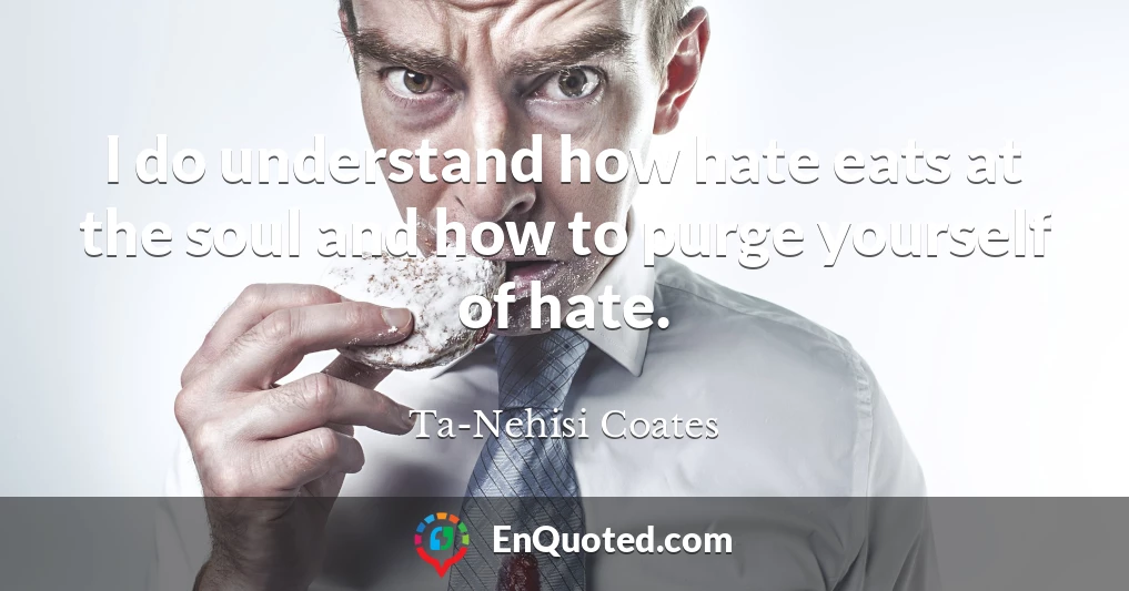 I do understand how hate eats at the soul and how to purge yourself of hate.