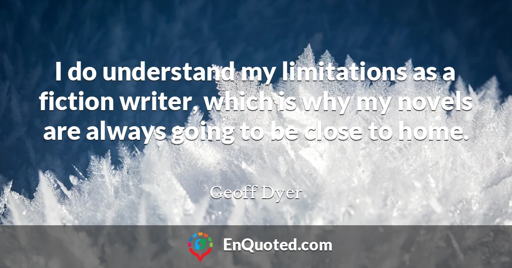 I do understand my limitations as a fiction writer, which is why my novels are always going to be close to home.