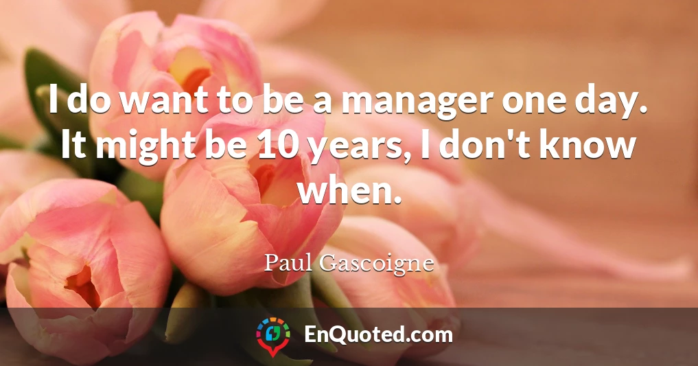 I do want to be a manager one day. It might be 10 years, I don't know when.