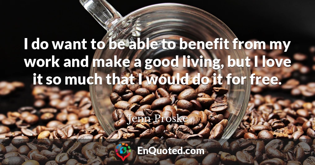 I do want to be able to benefit from my work and make a good living, but I love it so much that I would do it for free.