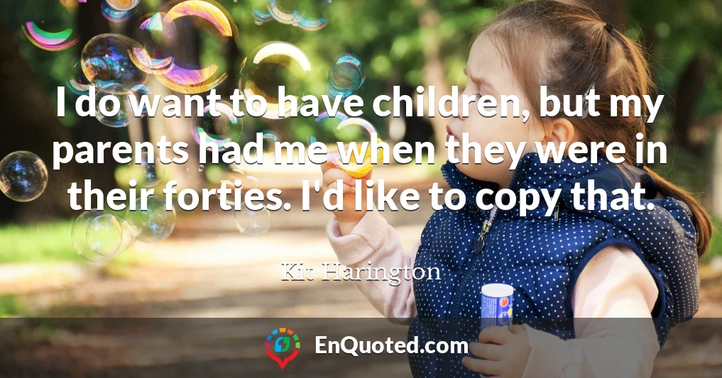 I do want to have children, but my parents had me when they were in their forties. I'd like to copy that.