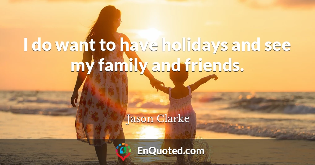 I do want to have holidays and see my family and friends.