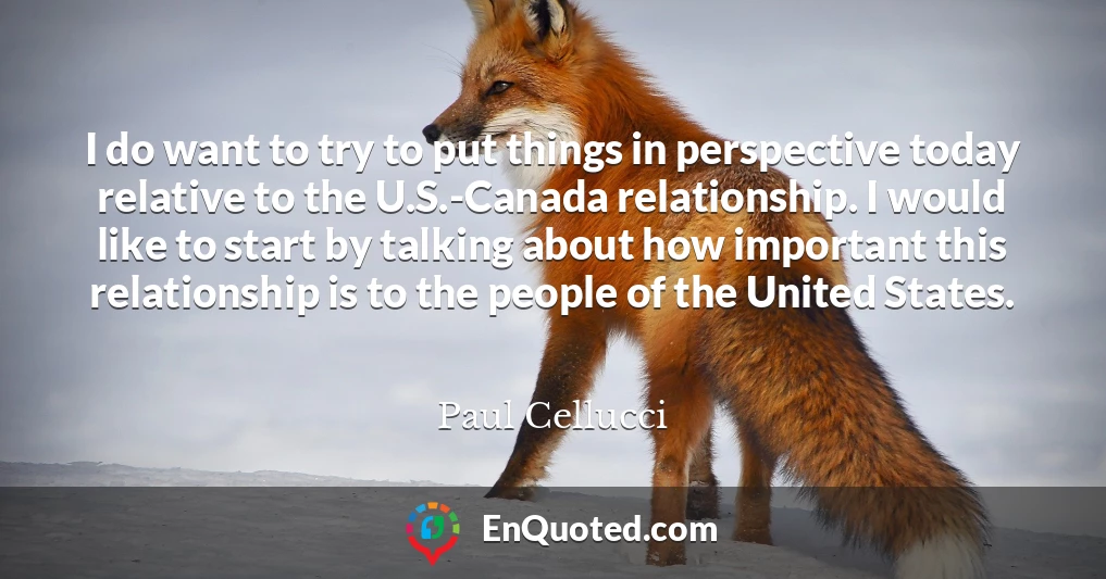 I do want to try to put things in perspective today relative to the U.S.-Canada relationship. I would like to start by talking about how important this relationship is to the people of the United States.