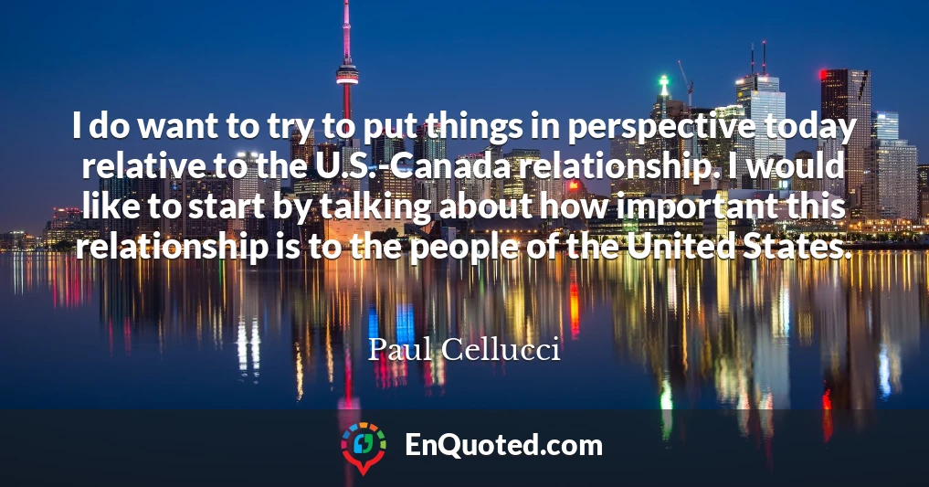 I do want to try to put things in perspective today relative to the U.S.-Canada relationship. I would like to start by talking about how important this relationship is to the people of the United States.