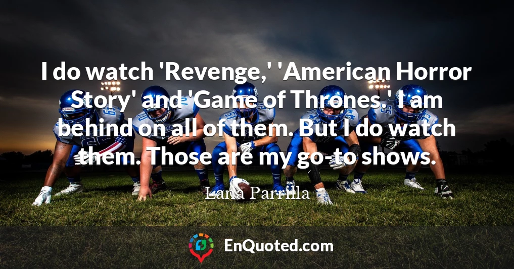 I do watch 'Revenge,' 'American Horror Story' and 'Game of Thrones.' I am behind on all of them. But I do watch them. Those are my go-to shows.