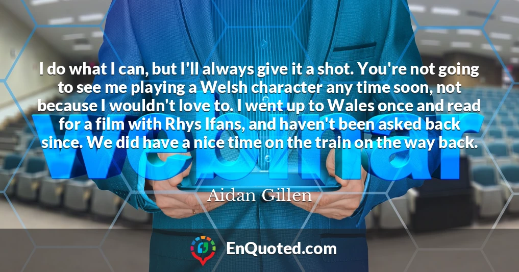 I do what I can, but I'll always give it a shot. You're not going to see me playing a Welsh character any time soon, not because I wouldn't love to. I went up to Wales once and read for a film with Rhys Ifans, and haven't been asked back since. We did have a nice time on the train on the way back.