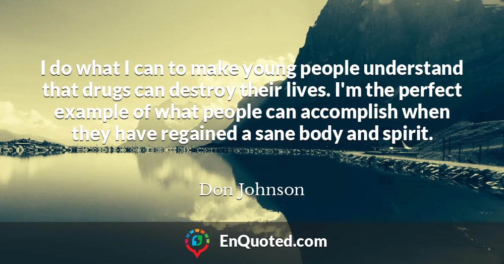 I do what I can to make young people understand that drugs can destroy their lives. I'm the perfect example of what people can accomplish when they have regained a sane body and spirit.