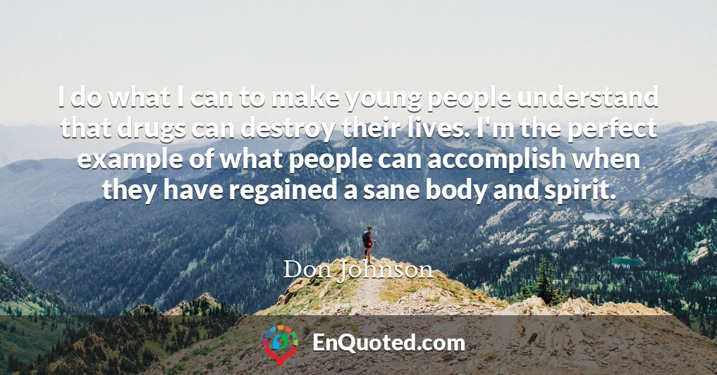 I do what I can to make young people understand that drugs can destroy their lives. I'm the perfect example of what people can accomplish when they have regained a sane body and spirit.