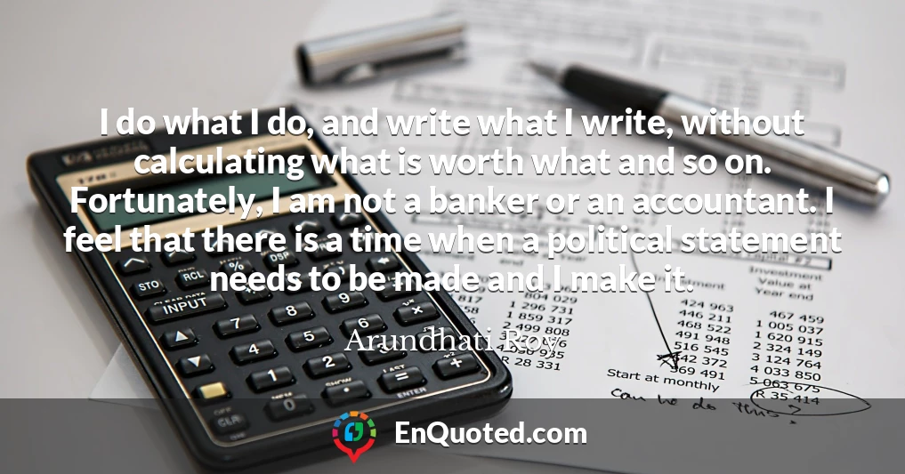 I do what I do, and write what I write, without calculating what is worth what and so on. Fortunately, I am not a banker or an accountant. I feel that there is a time when a political statement needs to be made and I make it.