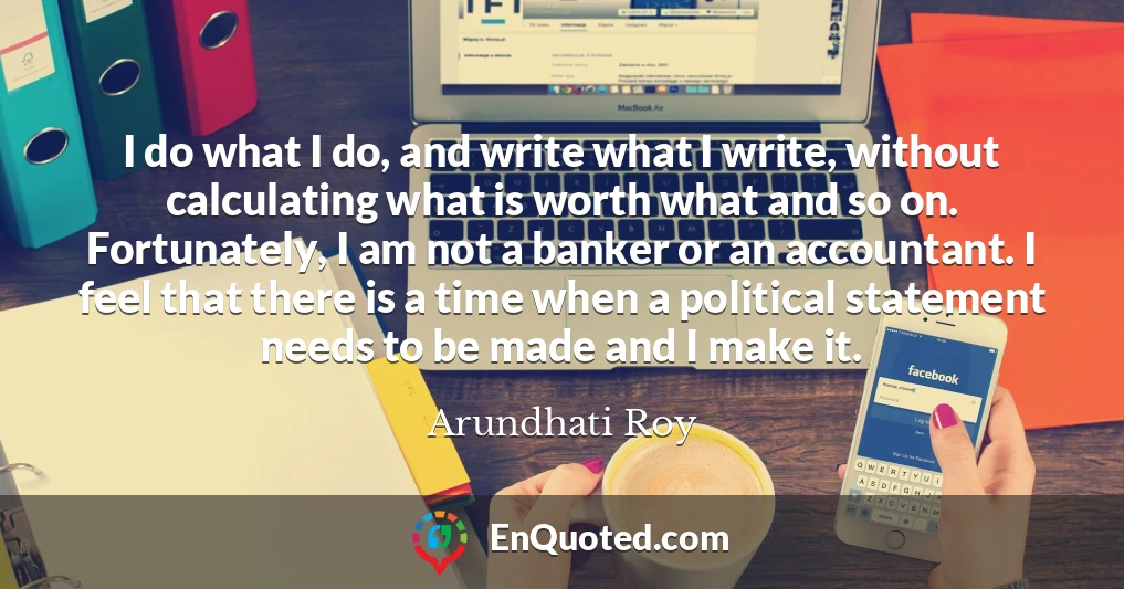 I do what I do, and write what I write, without calculating what is worth what and so on. Fortunately, I am not a banker or an accountant. I feel that there is a time when a political statement needs to be made and I make it.