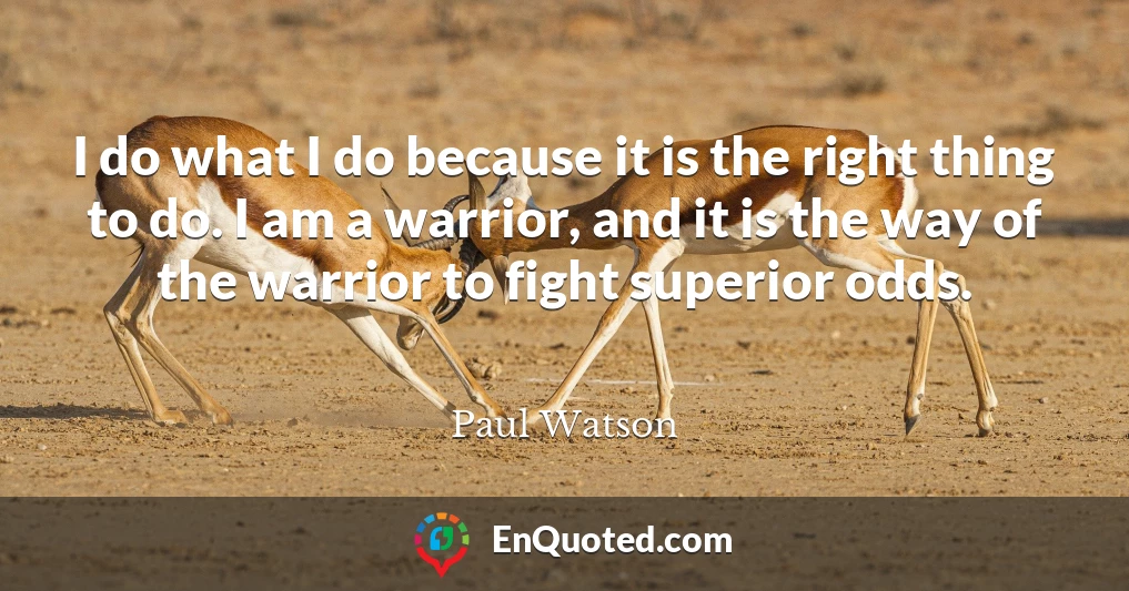 I do what I do because it is the right thing to do. I am a warrior, and it is the way of the warrior to fight superior odds.