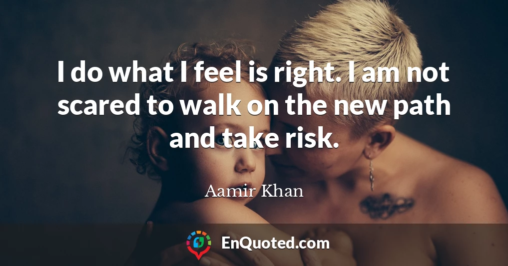 I do what I feel is right. I am not scared to walk on the new path and take risk.