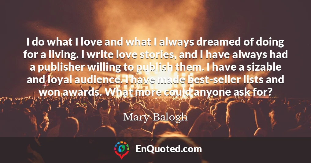 I do what I love and what I always dreamed of doing for a living. I write love stories, and I have always had a publisher willing to publish them. I have a sizable and loyal audience. I have made best-seller lists and won awards. What more could anyone ask for?