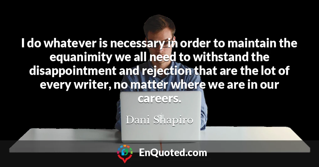 I do whatever is necessary in order to maintain the equanimity we all need to withstand the disappointment and rejection that are the lot of every writer, no matter where we are in our careers.