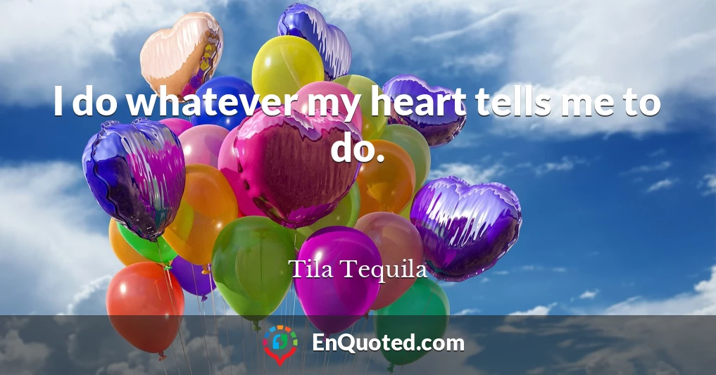 I do whatever my heart tells me to do.