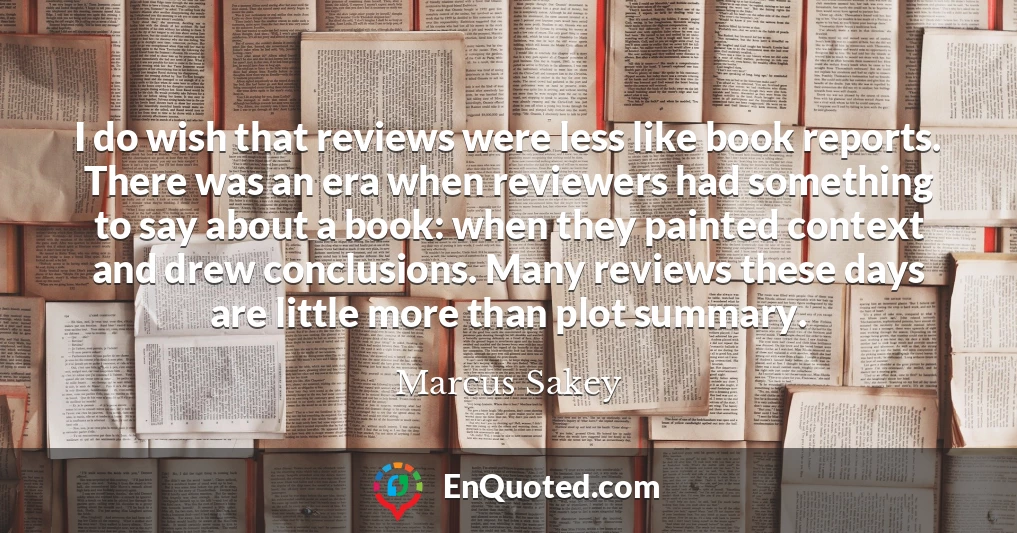 I do wish that reviews were less like book reports. There was an era when reviewers had something to say about a book: when they painted context and drew conclusions. Many reviews these days are little more than plot summary.