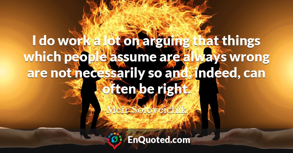 I do work a lot on arguing that things which people assume are always wrong are not necessarily so and, indeed, can often be right.
