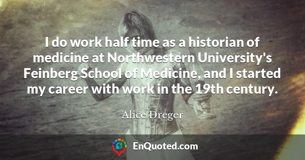 I do work half time as a historian of medicine at Northwestern University's Feinberg School of Medicine, and I started my career with work in the 19th century.