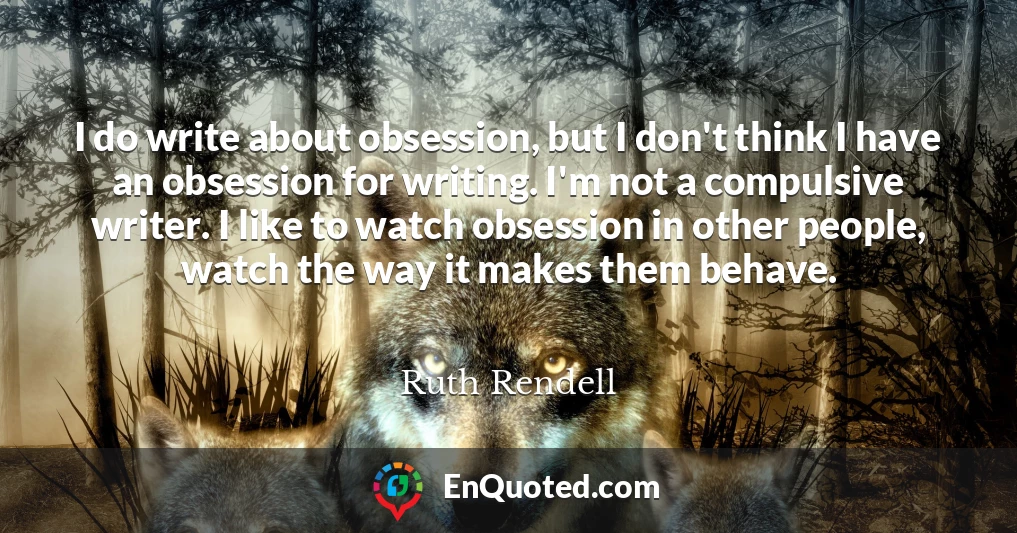 I do write about obsession, but I don't think I have an obsession for writing. I'm not a compulsive writer. I like to watch obsession in other people, watch the way it makes them behave.
