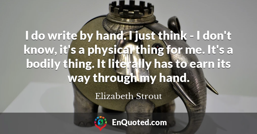 I do write by hand. I just think - I don't know, it's a physical thing for me. It's a bodily thing. It literally has to earn its way through my hand.