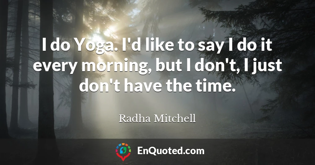 I do Yoga. I'd like to say I do it every morning, but I don't, I just don't have the time.