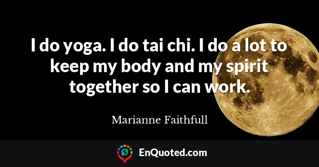 I do yoga. I do tai chi. I do a lot to keep my body and my spirit together so I can work.