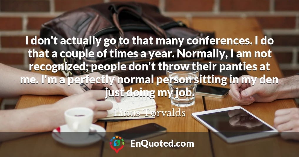 I don't actually go to that many conferences. I do that a couple of times a year. Normally, I am not recognized; people don't throw their panties at me. I'm a perfectly normal person sitting in my den just doing my job.