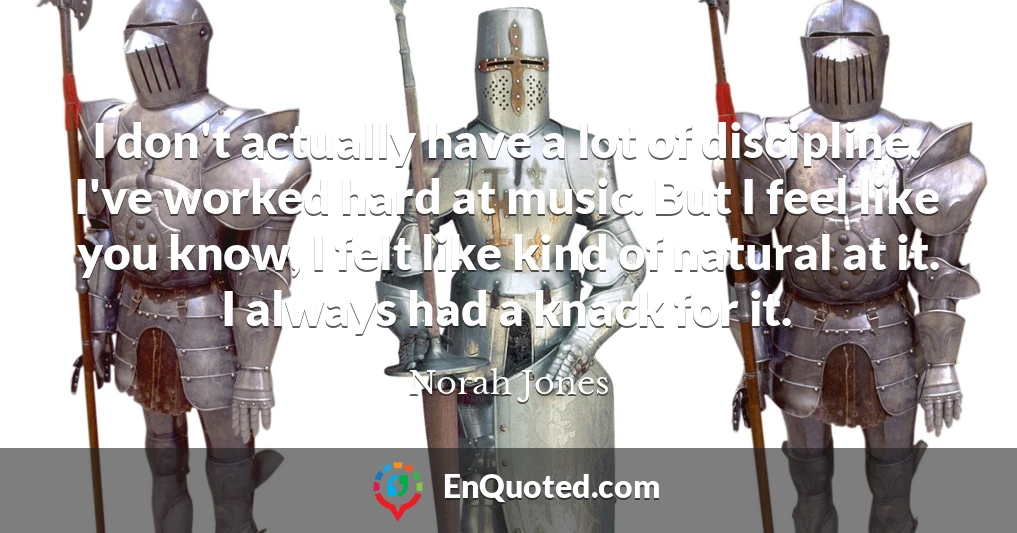 I don't actually have a lot of discipline. I've worked hard at music. But I feel like you know, I felt like kind of natural at it. I always had a knack for it.