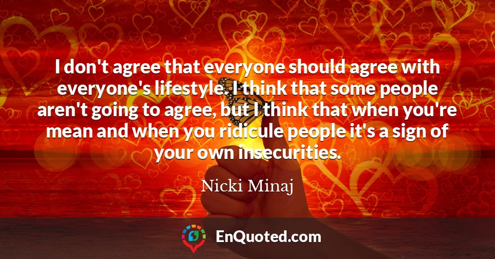 I don't agree that everyone should agree with everyone's lifestyle. I think that some people aren't going to agree, but I think that when you're mean and when you ridicule people it's a sign of your own insecurities.