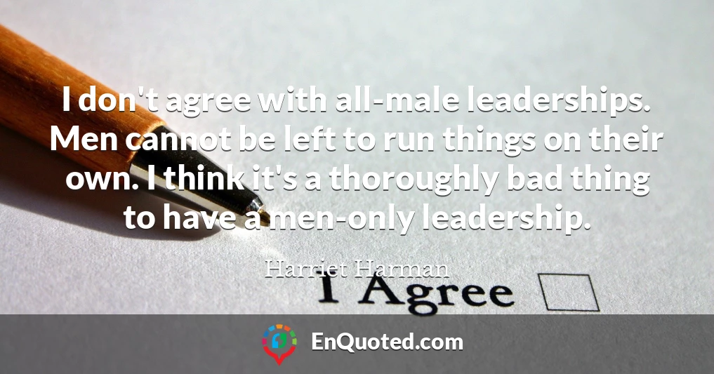 I don't agree with all-male leaderships. Men cannot be left to run things on their own. I think it's a thoroughly bad thing to have a men-only leadership.