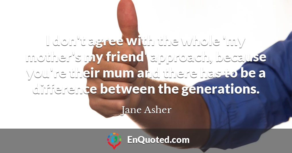 I don't agree with the whole 'my mother's my friend' approach, because you're their mum and there has to be a difference between the generations.