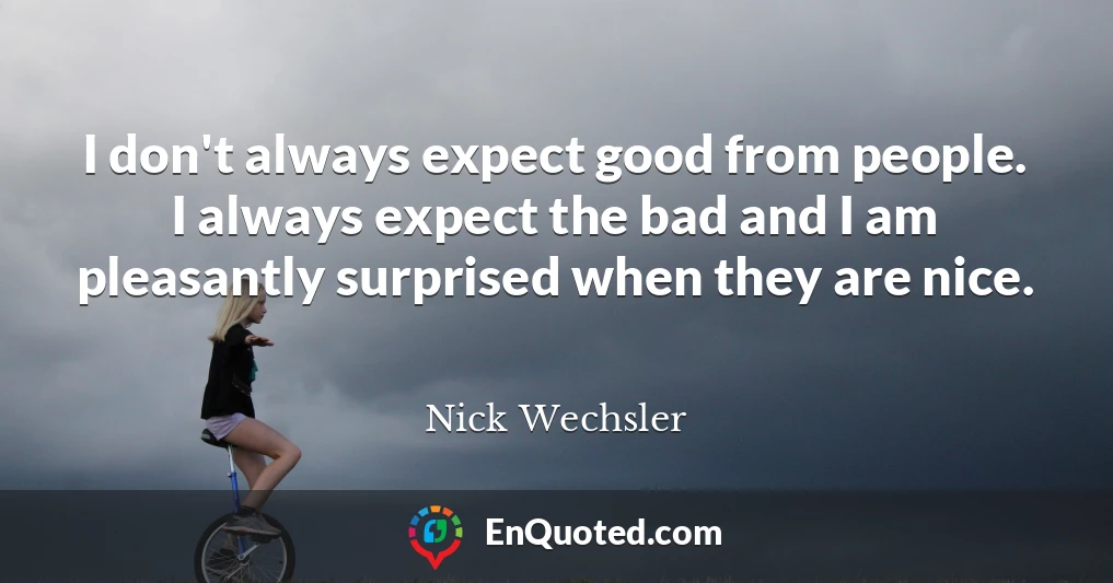 I don't always expect good from people. I always expect the bad and I am pleasantly surprised when they are nice.