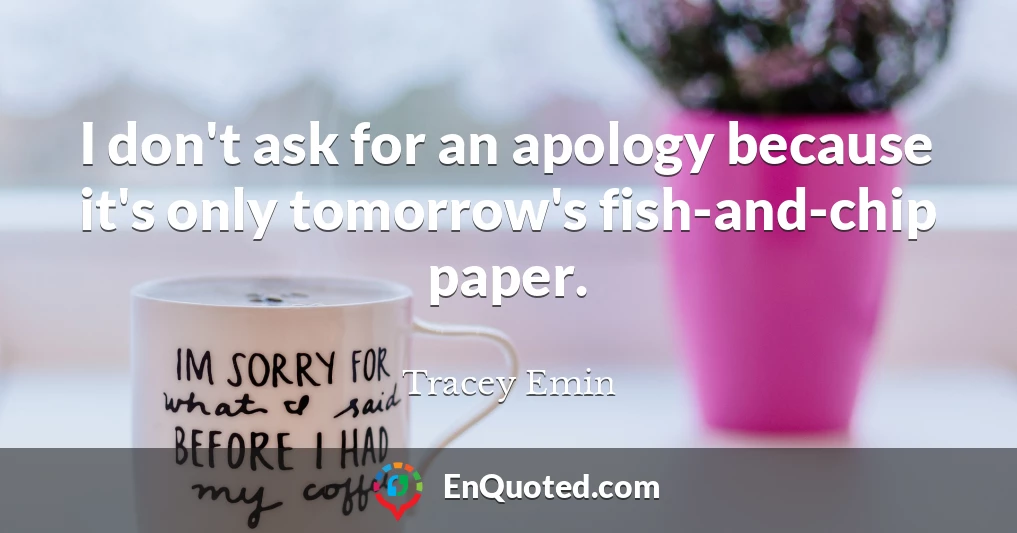 I don't ask for an apology because it's only tomorrow's fish-and-chip paper.
