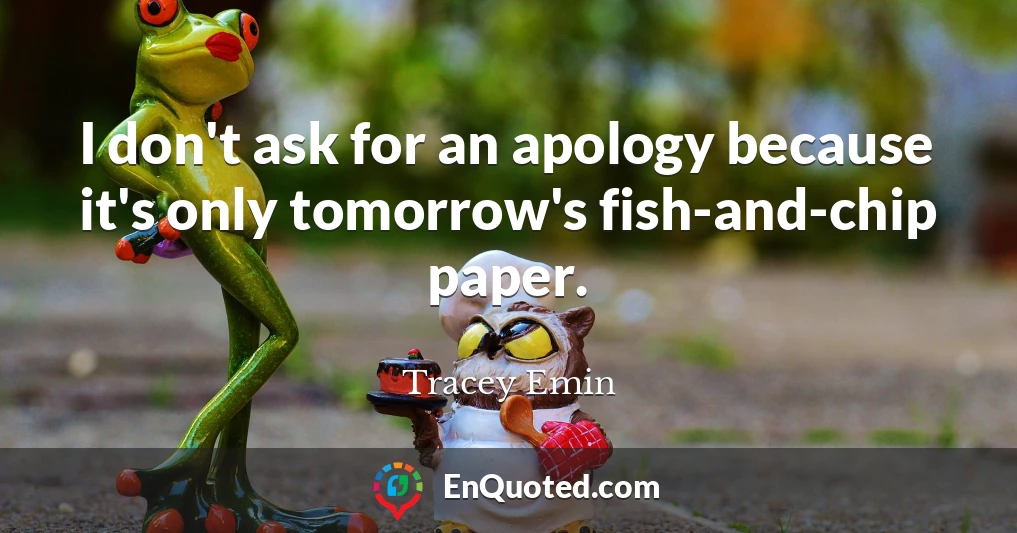 I don't ask for an apology because it's only tomorrow's fish-and-chip paper.