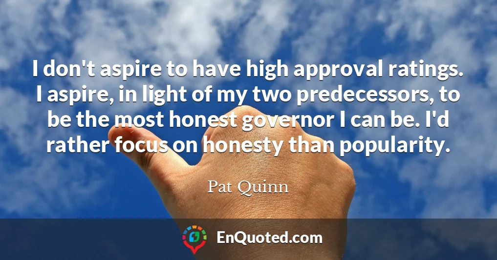 I don't aspire to have high approval ratings. I aspire, in light of my two predecessors, to be the most honest governor I can be. I'd rather focus on honesty than popularity.