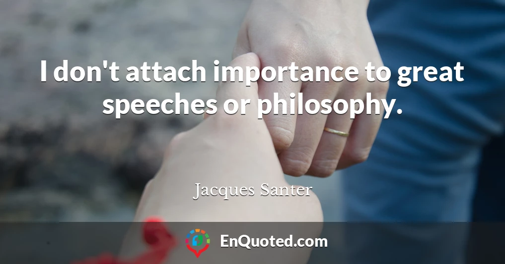 I don't attach importance to great speeches or philosophy.