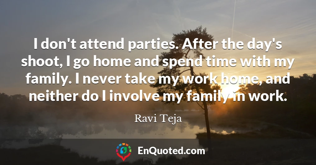 I don't attend parties. After the day's shoot, I go home and spend time with my family. I never take my work home, and neither do I involve my family in work.