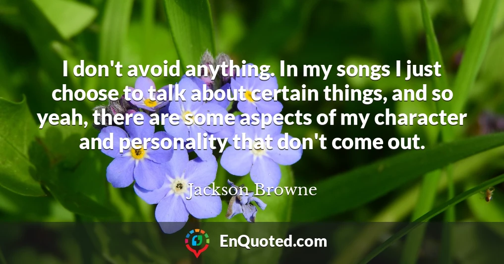 I don't avoid anything. In my songs I just choose to talk about certain things, and so yeah, there are some aspects of my character and personality that don't come out.