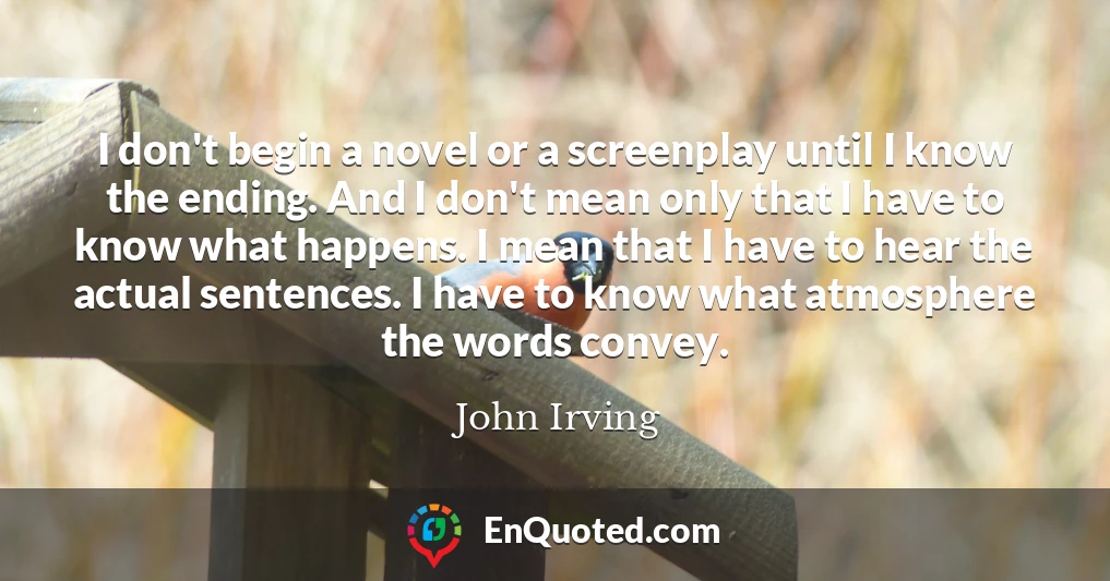 I don't begin a novel or a screenplay until I know the ending. And I don't mean only that I have to know what happens. I mean that I have to hear the actual sentences. I have to know what atmosphere the words convey.
