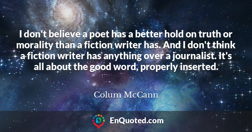 I don't believe a poet has a better hold on truth or morality than a fiction writer has. And I don't think a fiction writer has anything over a journalist. It's all about the good word, properly inserted.