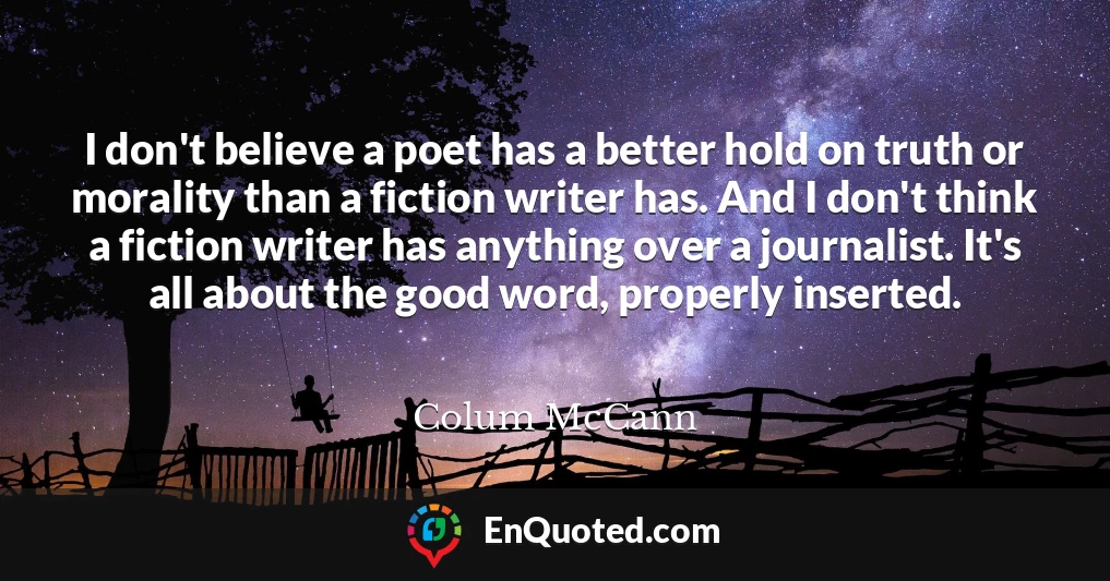 I don't believe a poet has a better hold on truth or morality than a fiction writer has. And I don't think a fiction writer has anything over a journalist. It's all about the good word, properly inserted.